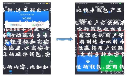 比特币钱包产品的名称通常有很多种。这里列出一些著名的比特币钱包产品名称：

1. **Blockchain Wallet** - 这是一个流行的在线钱包，允许用户方便地存储和管理比特币和其他加密货币。
2. **Coinbase Wallet** - Coinbase不仅是一个交易所，它的钱包也相当受欢迎，提供用户友好的界面。
3. **Exodus** - 这是一个桌面和移动端的多币种钱包，拥有漂亮的用户界面和强大的功能。
4. **Electrum** - 这个钱包以其轻量级和高安全性著称，特别适合比特币用户。
5. **Trezor** - 硬件钱包中的佼佼者，以高安全性和便捷性赢得用户信赖。
6. **Ledger** - 另一个广受欢迎的硬件钱包，安全性极高，支持多种加密货币。

如果你想了解更多关于比特币钱包的内容，比如如何选择合适的钱包、使用钱包的安全注意事项等，请告知我。